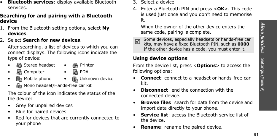Menu functions    Settings (Menu 9)91•Bluetooth services: display available Bluetooth services. Searching for and pairing with a Bluetooth device1. From the Bluetooth setting options, select My devices.2. Select Search for new devices.After searching, a list of devices to which you can connect displays. The following icons indicate the type of device:The colour of the icon indicates the status of the the device:• Grey for unpaired devices• Blue for paired devices• Red for devices that are currently connected to your phone3. Select a device.4. Enter a Bluetooth PIN and press &lt;OK&gt;. This code is used just once and you don’t need to memorise it.When the owner of the other device enters the same code, pairing is complete.Using device optionsFrom the device list, press &lt;Options&gt; to access the following options: •Connect: connect to a headset or hands-free car kit.•Disconnect: end the connection with the connected device.•Browse files: search for data from the device and import data directly to your phone.•Service list: access the Bluetooth service list of the device.•Rename: rename the paired device.•  Stereo headset •  Printer• Computer • PDA•  Mobile phone •  Unknown device•  Mono headset/Hands-free car kitSome devices, especially headsets or hands-free car kits, may have a fixed Bluetooth PIN, such as 0000. If the other device has a code, you must enter it.