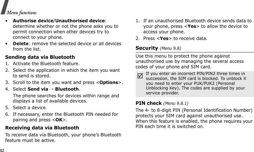 92Menu functions•Authorise device/Unauthorised device: determine whether or not the phone asks you to permit connection when other devices try to connect to your phone.•Delete: remove the selected device or all devices from the list.Sending data via Bluetooth1. Activate the Bluetooth feature.2. Select the application in which the item you want to send is stored. 3. Scroll to the item you want and press &lt;Options&gt;.4. Select Send via → Bluetooth.The phone searches for devices within range and displays a list of available devices.5. Select a device.6. If necessary, enter the Bluetooth PIN needed for pairing and press &lt;OK&gt;.Receiving data via BluetoothTo receive data via Bluetooth, your phone’s Bluetooth feature must be active.1. If an unauthorised Bluetooth device sends data to your phone, press &lt;Yes&gt; to allow the device to access your phone.2. Press &lt;Yes&gt; to receive data.Security (Menu 9.8)Use this menu to protect the phone against unauthorised use by managing the several access codes of your phone and SIM card.PIN check (Menu 9.8.1)The 4- to 8-digit PIN (Personal Identification Number) protects your SIM card against unauthorised use. When this feature is enabled, the phone requires your PIN each time it is switched on.If you enter an incorrect PIN/PIN2 three times in succession, the SIM card is blocked. To unblock it you need to enter your PUK/PUK2 (Personal Unblocking Key). The codes are supplied by your service provider.