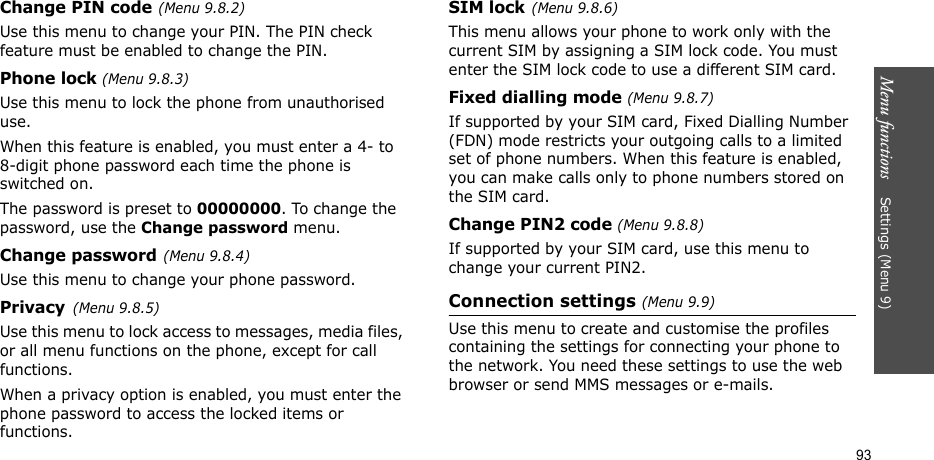 Menu functions    Settings (Menu 9)93Change PIN code(Menu 9.8.2) Use this menu to change your PIN. The PIN check feature must be enabled to change the PIN.Phone lock (Menu 9.8.3) Use this menu to lock the phone from unauthorised use. When this feature is enabled, you must enter a 4- to 8-digit phone password each time the phone is switched on.The password is preset to 00000000. To change the password, use the Change password menu.Change password(Menu 9.8.4)Use this menu to change your phone password. Privacy(Menu 9.8.5)Use this menu to lock access to messages, media files, or all menu functions on the phone, except for call functions. When a privacy option is enabled, you must enter the phone password to access the locked items or functions. SIM lock(Menu 9.8.6)This menu allows your phone to work only with the current SIM by assigning a SIM lock code. You must enter the SIM lock code to use a different SIM card.Fixed dialling mode (Menu 9.8.7) If supported by your SIM card, Fixed Dialling Number (FDN) mode restricts your outgoing calls to a limited set of phone numbers. When this feature is enabled, you can make calls only to phone numbers stored on the SIM card.Change PIN2 code (Menu 9.8.8)If supported by your SIM card, use this menu to change your current PIN2. Connection settings (Menu 9.9)Use this menu to create and customise the profiles containing the settings for connecting your phone to the network. You need these settings to use the web browser or send MMS messages or e-mails.