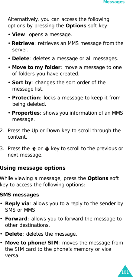 Messages101Alternatively, you can access the following options by pressing the Options soft key:• View: opens a message.• Retrieve: retrieves an MMS message from the server.• Delete: deletes a message or all messages.• Move to my folder: move a message to one of folders you have created.• Sort by: changes the sort order of the message list.• Protection: locks a message to keep it from being deleted.• Properties: shows you information of an MMS message.2. Press the Up or Down key to scroll through the content.3. Press the   or   key to scroll to the previous or next message.Using message optionsWhile viewing a message, press the Options soft key to access the following options:SMS messages•Reply via: allows you to a reply to the sender by SMS or MMS.•Forward: allows you to forward the message to other destinations.•Delete: deletes the message.•Move to phone/SIM: moves the message from the SIM card to the phone’s memory or vice versa.