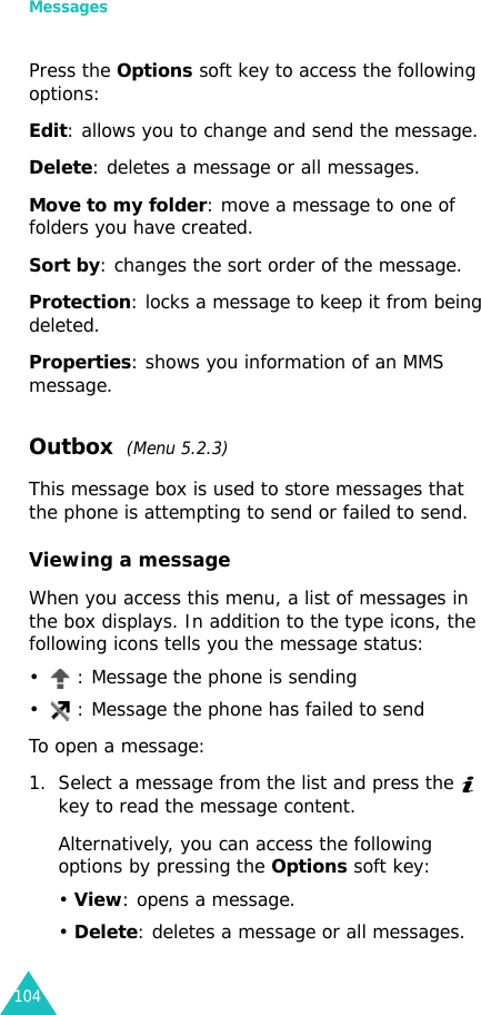 Messages104Press the Options soft key to access the following options:Edit: allows you to change and send the message.Delete: deletes a message or all messages.Move to my folder: move a message to one of folders you have created.Sort by: changes the sort order of the message.Protection: locks a message to keep it from being deleted.Properties: shows you information of an MMS message.Outbox  (Menu 5.2.3) This message box is used to store messages that the phone is attempting to send or failed to send.Viewing a messageWhen you access this menu, a list of messages in the box displays. In addition to the type icons, the following icons tells you the message status:•  : Message the phone is sending•  : Message the phone has failed to sendTo open a message:1. Select a message from the list and press the  key to read the message content.Alternatively, you can access the following options by pressing the Options soft key:• View: opens a message.• Delete: deletes a message or all messages.