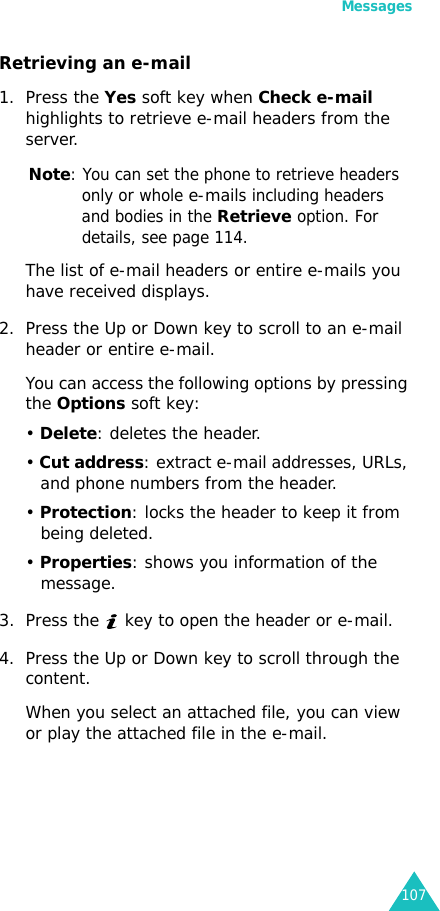 Messages107Retrieving an e-mail1. Press the Yes soft key when Check e-mail highlights to retrieve e-mail headers from the server.Note: You can set the phone to retrieve headers only or whole e-mails including headers and bodies in the Retrieve option. For details, see page 114.The list of e-mail headers or entire e-mails you have received displays.2. Press the Up or Down key to scroll to an e-mail header or entire e-mail.You can access the following options by pressing the Options soft key:• Delete: deletes the header. • Cut address: extract e-mail addresses, URLs, and phone numbers from the header.• Protection: locks the header to keep it from being deleted.• Properties: shows you information of the message.3. Press the   key to open the header or e-mail.4. Press the Up or Down key to scroll through the content. When you select an attached file, you can view or play the attached file in the e-mail. 