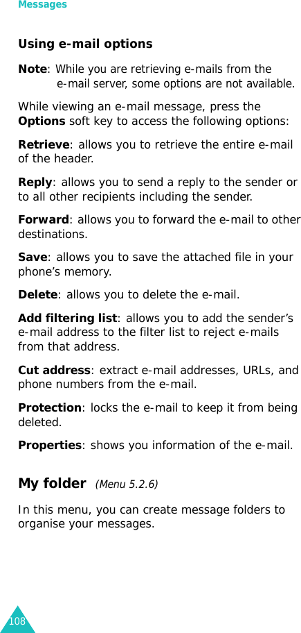 Messages108Using e-mail optionsNote: While you are retrieving e-mails from thee-mail server, some options are not available.While viewing an e-mail message, press the Options soft key to access the following options:Retrieve: allows you to retrieve the entire e-mail of the header.Reply: allows you to send a reply to the sender or to all other recipients including the sender.Forward: allows you to forward the e-mail to other destinations.Save: allows you to save the attached file in your phone’s memory.Delete: allows you to delete the e-mail.Add filtering list: allows you to add the sender’s e-mail address to the filter list to reject e-mails from that address.Cut address: extract e-mail addresses, URLs, and phone numbers from the e-mail.Protection: locks the e-mail to keep it from being deleted.Properties: shows you information of the e-mail.My folder  (Menu 5.2.6)In this menu, you can create message folders to organise your messages.