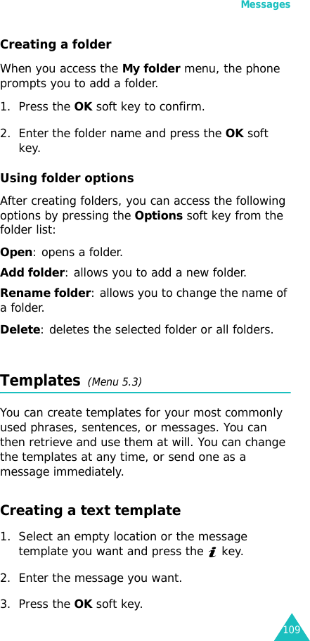 Messages109Creating a folderWhen you access the My folder menu, the phone prompts you to add a folder.1. Press the OK soft key to confirm.2. Enter the folder name and press the OK soft key.Using folder optionsAfter creating folders, you can access the following options by pressing the Options soft key from the folder list:Open: opens a folder.Add folder: allows you to add a new folder.Rename folder: allows you to change the name of a folder.Delete: deletes the selected folder or all folders.Templates  (Menu 5.3)You can create templates for your most commonly used phrases, sentences, or messages. You can then retrieve and use them at will. You can change the templates at any time, or send one as a message immediately.Creating a text template1. Select an empty location or the message template you want and press the   key.2. Enter the message you want.3. Press the OK soft key.