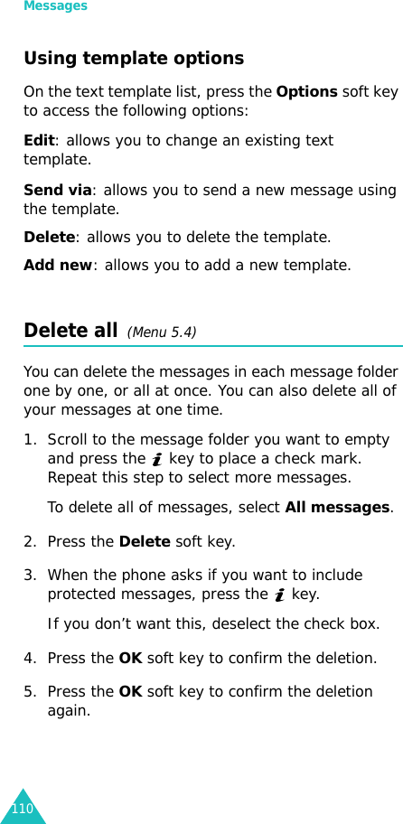 Messages110Using template optionsOn the text template list, press the Options soft key to access the following options:Edit: allows you to change an existing text template.Send via: allows you to send a new message using the template.Delete: allows you to delete the template.Add new: allows you to add a new template.Delete all  (Menu 5.4)You can delete the messages in each message folder one by one, or all at once. You can also delete all of your messages at one time.1. Scroll to the message folder you want to empty and press the   key to place a check mark. Repeat this step to select more messages. To delete all of messages, select All messages.2. Press the Delete soft key.3. When the phone asks if you want to include protected messages, press the   key. If you don’t want this, deselect the check box.4. Press the OK soft key to confirm the deletion.5. Press the OK soft key to confirm the deletion again.