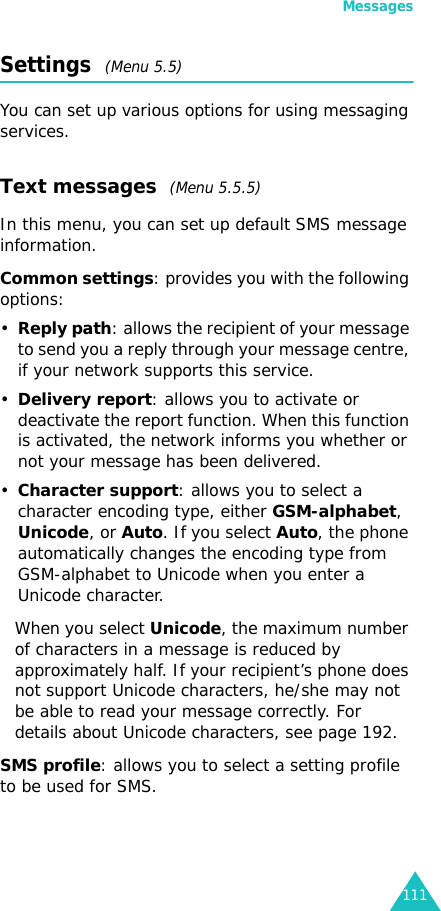 Messages111Settings  (Menu 5.5)You can set up various options for using messaging services.Text messages  (Menu 5.5.5) In this menu, you can set up default SMS message information. Common settings: provides you with the following options:•Reply path: allows the recipient of your message to send you a reply through your message centre, if your network supports this service. •Delivery report: allows you to activate or deactivate the report function. When this function is activated, the network informs you whether or not your message has been delivered.•Character support: allows you to select a character encoding type, either GSM-alphabet, Unicode, or Auto. If you select Auto, the phone automatically changes the encoding type from GSM-alphabet to Unicode when you enter a Unicode character.When you select Unicode, the maximum number of characters in a message is reduced by approximately half. If your recipient’s phone does not support Unicode characters, he/she may not be able to read your message correctly. For details about Unicode characters, see page 192.SMS profile: allows you to select a setting profile to be used for SMS.