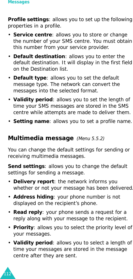 Messages112Profile settings: allows you to set up the following properties in a profile.•Service centre: allows you to store or change the number of your SMS centre. You must obtain this number from your service provider.•Default destination: allows you to enter the default destination. It will display in the first field on the Destination list.•Default type: allows you to set the default message type. The network can convert the messages into the selected format.•Validity period: allows you to set the length of time your SMS messages are stored in the SMS centre while attempts are made to deliver them.•Setting name: allows you to set a profile name.Multimedia message  (Menu 5.5.2)You can change the default settings for sending or receiving multimedia messages.Send settings: allows you to change the default settings for sending a message. •Delivery report: the network informs you whether or not your message has been delivered.•Address hiding: your phone number is not displayed on the recipient’s phone.•Read reply: your phone sends a request for a reply along with your message to the recipient.•Priority: allows you to select the priority level of your messages.•Validity period: allows you to select a length of time your messages are stored in the message centre after they are sent.
