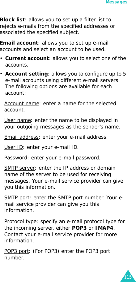 Messages115Block list: allows you to set up a filter list to rejects e-mails from the specified addresses or associated the specified subject.Email account: allows you to set up e-mail accounts and select an account to be used.•Current account: allows you to select one of the accounts.•Account setting: allows you to configure up to 5 e-mail accounts using different e-mail servers. The following options are available for each account:Account name: enter a name for the selected account.User name: enter the name to be displayed in your outgoing messages as the sender’s name.Email address: enter your e-mail address.User ID: enter your e-mail ID.Password: enter your e-mail password.SMTP server: enter the IP address or domain name of the server to be used for receiving messages. Your e-mail service provider can give you this information.SMTP port: enter the SMTP port number. Your e-mail service provider can give you this information.Protocol type: specify an e-mail protocol type for the incoming server, either POP3 or IMAP4. Contact your e-mail service provider for more information.POP3 port: (For POP3) enter the POP3 port number.