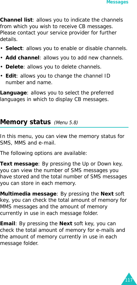 Messages117Channel list: allows you to indicate the channels from which you wish to receive CB messages. Please contact your service provider for further details.•Select: allows you to enable or disable channels.•Add channel: allows you to add new channels.•Delete: allows you to delete channels.•Edit: allows you to change the channel ID number and name.Language: allows you to select the preferred languages in which to display CB messages.Memory status  (Menu 5.8)In this menu, you can view the memory status for SMS, MMS and e-mail.The following options are available:Text message: By pressing the Up or Down key, you can view the number of SMS messages you have stored and the total number of SMS messages you can store in each memory. Multimedia message: By pressing the Next soft key, you can check the total amount of memory for MMS messages and the amount of memory currently in use in each message folder.Email: By pressing the Next soft key, you can check the total amount of memory for e-mails and the amount of memory currently in use in each message folder. 