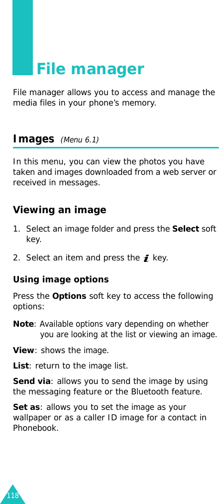 118File managerFile manager allows you to access and manage the media files in your phone’s memory.Images  (Menu 6.1)In this menu, you can view the photos you have taken and images downloaded from a web server or received in messages.Viewing an image 1. Select an image folder and press the Select soft key.2. Select an item and press the   key.Using image optionsPress the Options soft key to access the following options:Note: Available options vary depending on whether you are looking at the list or viewing an image.View: shows the image.List: return to the image list.Send via: allows you to send the image by using the messaging feature or the Bluetooth feature.Set as: allows you to set the image as your wallpaper or as a caller ID image for a contact in Phonebook.