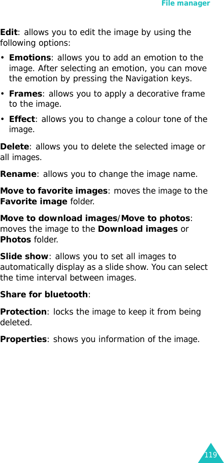 File manager119Edit: allows you to edit the image by using the following options:•Emotions: allows you to add an emotion to the image. After selecting an emotion, you can move the emotion by pressing the Navigation keys.•Frames: allows you to apply a decorative frame to the image.•Effect: allows you to change a colour tone of the image.Delete: allows you to delete the selected image or all images.Rename: allows you to change the image name.Move to favorite images: moves the image to the Favorite image folder.Move to download images/Move to photos: moves the image to the Download images or Photos folder.Slide show: allows you to set all images to automatically display as a slide show. You can select the time interval between images.Share for bluetooth: Protection: locks the image to keep it from being deleted.Properties: shows you information of the image.