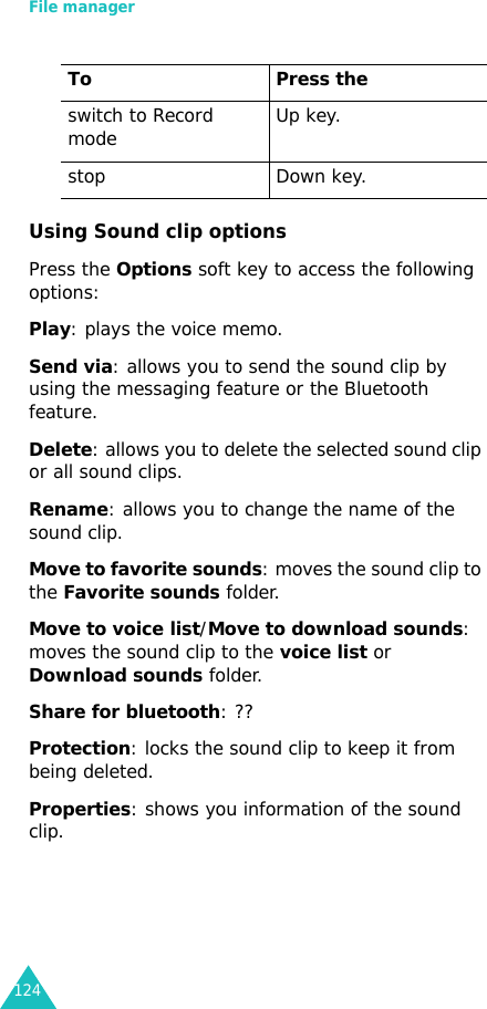 File manager124Using Sound clip optionsPress the Options soft key to access the following options:Play: plays the voice memo.Send via: allows you to send the sound clip by using the messaging feature or the Bluetooth feature.Delete: allows you to delete the selected sound clip or all sound clips.Rename: allows you to change the name of the sound clip.Move to favorite sounds: moves the sound clip to the Favorite sounds folder.Move to voice list/Move to download sounds: moves the sound clip to the voice list or Download sounds folder.Share for bluetooth: ??Protection: locks the sound clip to keep it from being deleted.Properties: shows you information of the sound clip.switch to Record mode Up key.stop Down key.To Press the