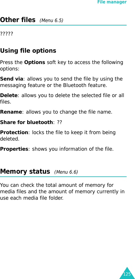 File manager125Other files  (Menu 6.5)?????Using file optionsPress the Options soft key to access the following options:Send via: allows you to send the file by using the messaging feature or the Bluetooth feature.Delete: allows you to delete the selected file or all files.Rename: allows you to change the file name.Share for bluetooth: ??Protection: locks the file to keep it from being deleted.Properties: shows you information of the file.Memory status  (Menu 6.6)You can check the total amount of memory for media files and the amount of memory currently in use each media file folder.