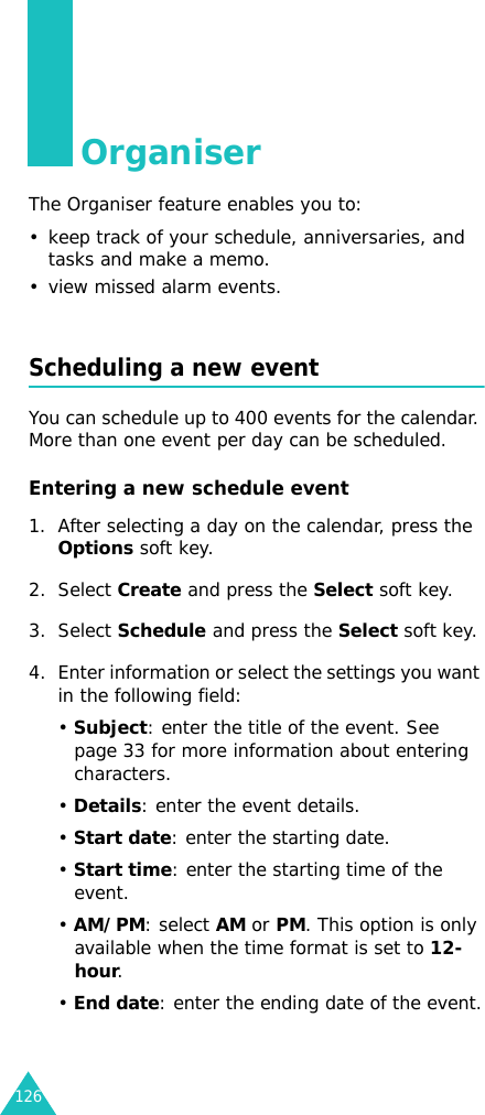 126OrganiserThe Organiser feature enables you to:• keep track of your schedule, anniversaries, and tasks and make a memo.• view missed alarm events.Scheduling a new eventYou can schedule up to 400 events for the calendar. More than one event per day can be scheduled.Entering a new schedule event 1. After selecting a day on the calendar, press the Options soft key.2. Select Create and press the Select soft key.3. Select Schedule and press the Select soft key.4. Enter information or select the settings you want in the following field:• Subject: enter the title of the event. See page 33 for more information about entering characters.• Details: enter the event details.• Start date: enter the starting date.• Start time: enter the starting time of the event.• AM/PM: select AM or PM. This option is only available when the time format is set to 12-hour.• End date: enter the ending date of the event.