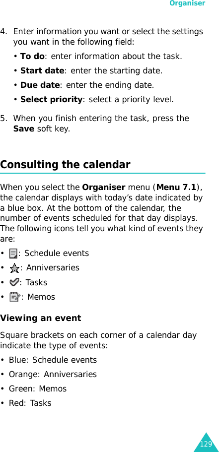 Organiser1294. Enter information you want or select the settings you want in the following field:• To do: enter information about the task.• Start date: enter the starting date.• Due date: enter the ending date.• Select priority: select a priority level.5. When you finish entering the task, press the Save soft key.Consulting the calendarWhen you select the Organiser menu (Menu 7.1), the calendar displays with today’s date indicated by a blue box. At the bottom of the calendar, the number of events scheduled for that day displays. The following icons tell you what kind of events they are:• : Schedule events• : Anniversaries•: Tasks•: MemosViewing an eventSquare brackets on each corner of a calendar day indicate the type of events:• Blue: Schedule events• Orange: Anniversaries•Green: Memos•Red: Tasks