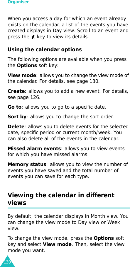 Organiser130When you access a day for which an event already exists on the calendar, a list of the events you have created displays in Day view. Scroll to an event and press the   key to view its details.Using the calendar optionsThe following options are available when you press the Options soft key:View mode: allows you to change the view mode of the calendar. For details, see page 130.Create: allows you to add a new event. For details, see page 126.Go to: allows you to go to a specific date.Sort by: allows you to change the sort order.Delete: allows you to delete events for the selected date, specific period or current month/week. You can also delete all of the events in the calendar.Missed alarm events: allows you to view events for which you have missed alarms.Memory status: allows you to view the number of events you have saved and the total number of events you can save for each type.Viewing the calendar in different viewsBy default, the calendar displays in Month view. You can change the view mode to Day view or Week view.To change the view mode, press the Options soft key and select View mode. Then, select the view mode you want.