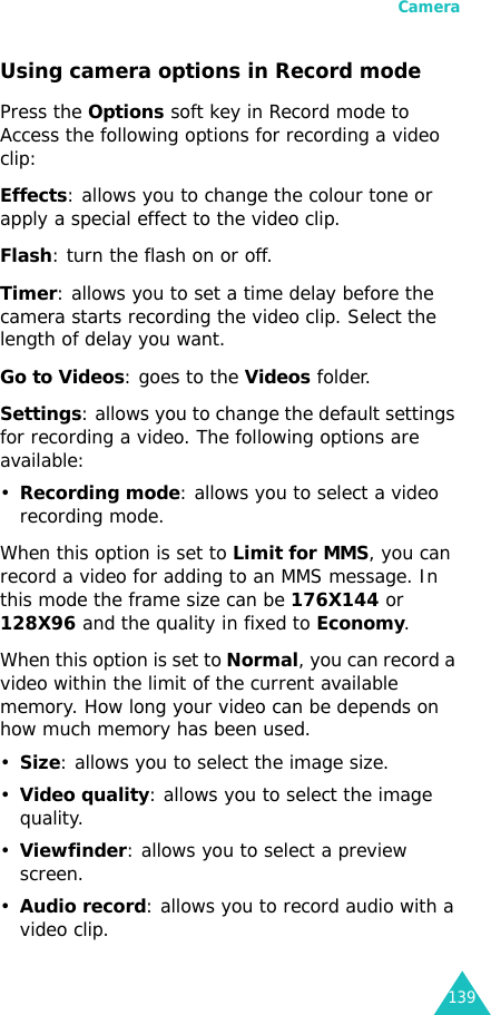 Camera139Using camera options in Record modePress the Options soft key in Record mode to Access the following options for recording a video clip:Effects: allows you to change the colour tone or apply a special effect to the video clip.Flash: turn the flash on or off.Timer: allows you to set a time delay before the camera starts recording the video clip. Select the length of delay you want.Go to Videos: goes to the Videos folder.Settings: allows you to change the default settings for recording a video. The following options are available:•Recording mode: allows you to select a video recording mode.When this option is set to Limit for MMS, you can record a video for adding to an MMS message. In this mode the frame size can be 176X144 or 128X96 and the quality in fixed to Economy.When this option is set to Normal, you can record a video within the limit of the current available memory. How long your video can be depends on how much memory has been used.•Size: allows you to select the image size. •Video quality: allows you to select the image quality.•Viewfinder: allows you to select a preview screen.•Audio record: allows you to record audio with a video clip.