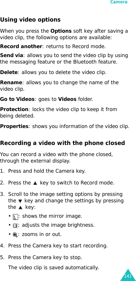 Camera141Using video optionsWhen you press the Options soft key after saving a video clip, the following options are available:Record another: returns to Record mode.Send via: allows you to send the video clip by using the messaging feature or the Bluetooth feature.Delete: allows you to delete the video clip.Rename: allows you to change the name of the video clip.Go to Videos: goes to Videos folder.Protection: locks the video clip to keep it from being deleted.Properties: shows you information of the video clip.Recording a video with the phone closedYou can record a video with the phone closed, through the external display.1. Press and hold the Camera key.2. Press the   key to switch to Record mode.3. Scroll to the image setting options by pressing the   key and change the settings by pressing the  key:•  : shows the mirror image.•  : adjusts the image brightness.•  : zooms in or out.4. Press the Camera key to start recording.5. Press the Camera key to stop.The video clip is saved automatically.
