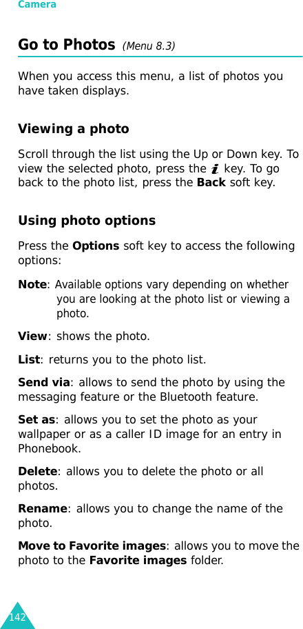 Camera142Go to Photos  (Menu 8.3)When you access this menu, a list of photos you have taken displays.Viewing a photoScroll through the list using the Up or Down key. To view the selected photo, press the   key. To go back to the photo list, press the Back soft key.Using photo optionsPress the Options soft key to access the following options:Note: Available options vary depending on whether you are looking at the photo list or viewing a photo.View: shows the photo.List: returns you to the photo list.Send via: allows to send the photo by using the messaging feature or the Bluetooth feature.Set as: allows you to set the photo as your wallpaper or as a caller ID image for an entry in Phonebook.Delete: allows you to delete the photo or all photos.Rename: allows you to change the name of the photo.Move to Favorite images: allows you to move the photo to the Favorite images folder.