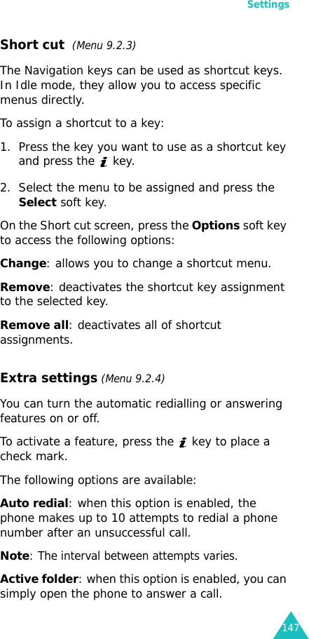 Settings147Short cut  (Menu 9.2.3)The Navigation keys can be used as shortcut keys. In Idle mode, they allow you to access specific menus directly.To assign a shortcut to a key:1. Press the key you want to use as a shortcut key and press the   key.2. Select the menu to be assigned and press the Select soft key.On the Short cut screen, press the Options soft key to access the following options:Change: allows you to change a shortcut menu.Remove: deactivates the shortcut key assignment to the selected key.Remove all: deactivates all of shortcut assignments.Extra settings (Menu 9.2.4)You can turn the automatic redialling or answering features on or off. To activate a feature, press the   key to place a check mark.The following options are available:Auto redial: when this option is enabled, the phone makes up to 10 attempts to redial a phone number after an unsuccessful call.Note: The interval between attempts varies.Active folder: when this option is enabled, you can simply open the phone to answer a call.