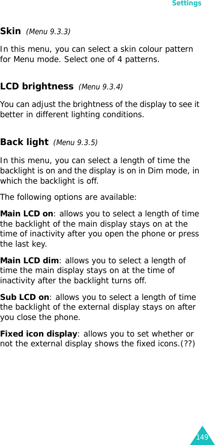 Settings149Skin  (Menu 9.3.3) In this menu, you can select a skin colour pattern for Menu mode. Select one of 4 patterns.LCD brightness  (Menu 9.3.4)You can adjust the brightness of the display to see it better in different lighting conditions.Back light  (Menu 9.3.5) In this menu, you can select a length of time the backlight is on and the display is on in Dim mode, in which the backlight is off.The following options are available:Main LCD on: allows you to select a length of time the backlight of the main display stays on at the time of inactivity after you open the phone or press the last key.Main LCD dim: allows you to select a length of time the main display stays on at the time of inactivity after the backlight turns off.Sub LCD on: allows you to select a length of time the backlight of the external display stays on after you close the phone.Fixed icon display: allows you to set whether or not the external display shows the fixed icons.(??)