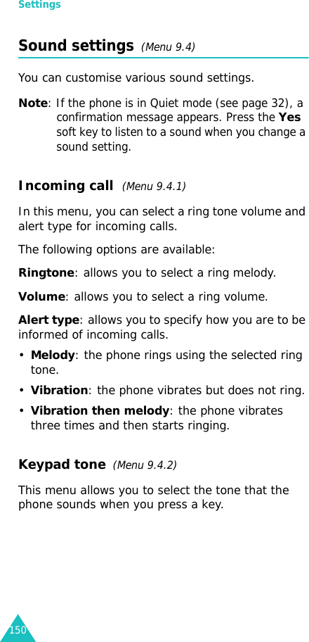 Settings150Sound settings  (Menu 9.4)You can customise various sound settings.Note: If the phone is in Quiet mode (see page 32), a confirmation message appears. Press the Yes soft key to listen to a sound when you change a sound setting.Incoming call  (Menu 9.4.1)In this menu, you can select a ring tone volume and alert type for incoming calls. The following options are available:Ringtone: allows you to select a ring melody. Volume: allows you to select a ring volume.Alert type: allows you to specify how you are to be informed of incoming calls.•Melody: the phone rings using the selected ring tone.•Vibration: the phone vibrates but does not ring.•Vibration then melody: the phone vibrates three times and then starts ringing.Keypad tone  (Menu 9.4.2)This menu allows you to select the tone that the phone sounds when you press a key. 