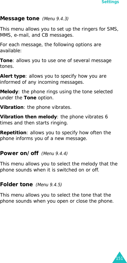 Settings151Message tone  (Menu 9.4.3) This menu allows you to set up the ringers for SMS, MMS, e-mail, and CB messages.For each message, the following options are available:Tone: allows you to use one of several message tones. Alert type: allows you to specify how you are informed of any incoming messages. Melody: the phone rings using the tone selected under the Tone option. Vibration: the phone vibrates.Vibration then melody: the phone vibrates 6 times and then starts ringing.Repetition: allows you to specify how often the phone informs you of a new message.Power on/off  (Menu 9.4.4)This menu allows you to select the melody that the phone sounds when it is switched on or off. Folder tone  (Menu 9.4.5)This menu allows you to select the tone that the phone sounds when you open or close the phone. 