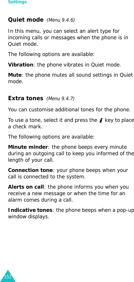 Settings152Quiet mode  (Menu 9.4.6)In this menu, you can select an alert type for incoming calls or messages when the phone is in Quiet mode. The following options are available:Vibration: the phone vibrates in Quiet mode.Mute: the phone mutes all sound settings in Quiet mode.Extra tones  (Menu 9.4.7) You can customise additional tones for the phone. To use a tone, select it and press the   key to place a check mark.The following options are available:Minute minder: the phone beeps every minute during an outgoing call to keep you informed of the length of your call.Connection tone: your phone beeps when your call is connected to the system.Alerts on call: the phone informs you when you receive a new message or when the time for an alarm comes during a call.Indicative tones: the phone beeps when a pop-up window displays.
