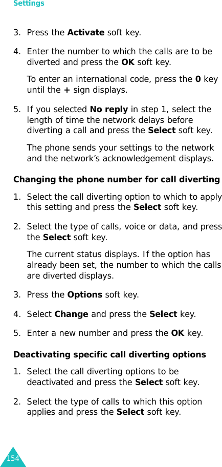 Settings1543. Press the Activate soft key.4. Enter the number to which the calls are to be diverted and press the OK soft key.To enter an international code, press the 0 key until the + sign displays.5. If you selected No reply in step 1, select the length of time the network delays before diverting a call and press the Select soft key.The phone sends your settings to the network and the network’s acknowledgement displays.Changing the phone number for call diverting1. Select the call diverting option to which to apply this setting and press the Select soft key.2. Select the type of calls, voice or data, and press the Select soft key.The current status displays. If the option has already been set, the number to which the calls are diverted displays.3. Press the Options soft key.4. Select Change and press the Select key.5. Enter a new number and press the OK key.Deactivating specific call diverting options1. Select the call diverting options to be deactivated and press the Select soft key.2. Select the type of calls to which this option applies and press the Select soft key.