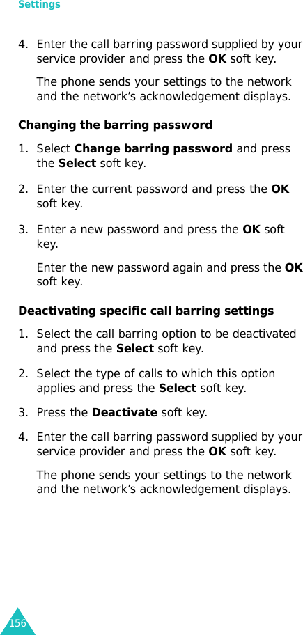 Settings1564. Enter the call barring password supplied by your service provider and press the OK soft key.The phone sends your settings to the network and the network’s acknowledgement displays.Changing the barring password1. Select Change barring password and press the Select soft key.2. Enter the current password and press the OK soft key.3. Enter a new password and press the OK soft key.Enter the new password again and press the OK soft key.Deactivating specific call barring settings1. Select the call barring option to be deactivated and press the Select soft key.2. Select the type of calls to which this option applies and press the Select soft key.3. Press the Deactivate soft key.4. Enter the call barring password supplied by your service provider and press the OK soft key.The phone sends your settings to the network and the network’s acknowledgement displays.
