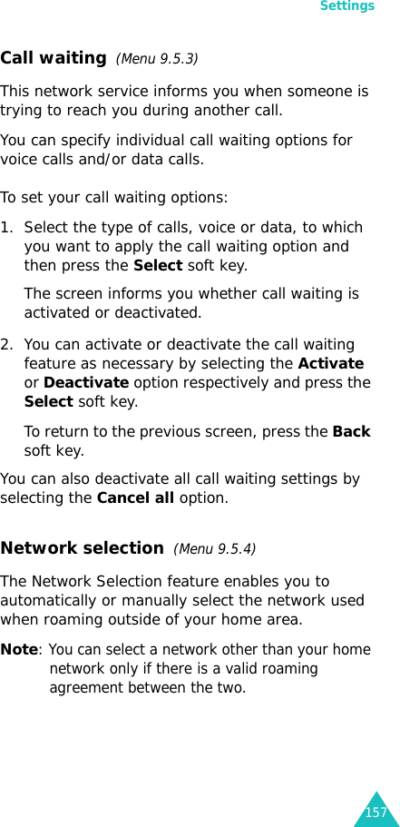 Settings157Call waiting  (Menu 9.5.3)This network service informs you when someone is trying to reach you during another call.You can specify individual call waiting options for voice calls and/or data calls.To set your call waiting options:1. Select the type of calls, voice or data, to which you want to apply the call waiting option and then press the Select soft key.The screen informs you whether call waiting is activated or deactivated. 2. You can activate or deactivate the call waiting feature as necessary by selecting the Activate or Deactivate option respectively and press the Select soft key. To return to the previous screen, press the Back soft key.You can also deactivate all call waiting settings by selecting the Cancel all option.Network selection  (Menu 9.5.4)The Network Selection feature enables you to automatically or manually select the network used when roaming outside of your home area.Note: You can select a network other than your home network only if there is a valid roaming agreement between the two.