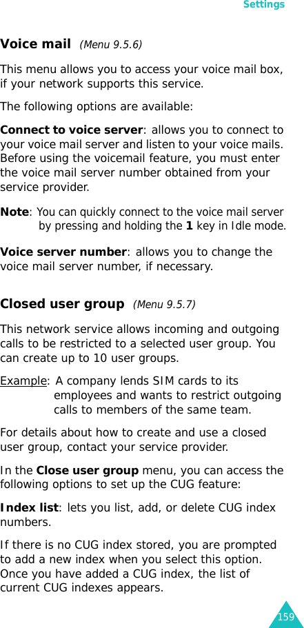Settings159Voice mail  (Menu 9.5.6)This menu allows you to access your voice mail box, if your network supports this service. The following options are available:Connect to voice server: allows you to connect to your voice mail server and listen to your voice mails. Before using the voicemail feature, you must enter the voice mail server number obtained from your service provider. Note: You can quickly connect to the voice mail server by pressing and holding the 1 key in Idle mode.Voice server number: allows you to change the voice mail server number, if necessary.Closed user group  (Menu 9.5.7)This network service allows incoming and outgoing calls to be restricted to a selected user group. You can create up to 10 user groups.Example: A company lends SIM cards to its employees and wants to restrict outgoing calls to members of the same team.For details about how to create and use a closed user group, contact your service provider.In the Close user group menu, you can access the following options to set up the CUG feature:Index list: lets you list, add, or delete CUG index numbers. If there is no CUG index stored, you are prompted to add a new index when you select this option. Once you have added a CUG index, the list of current CUG indexes appears.