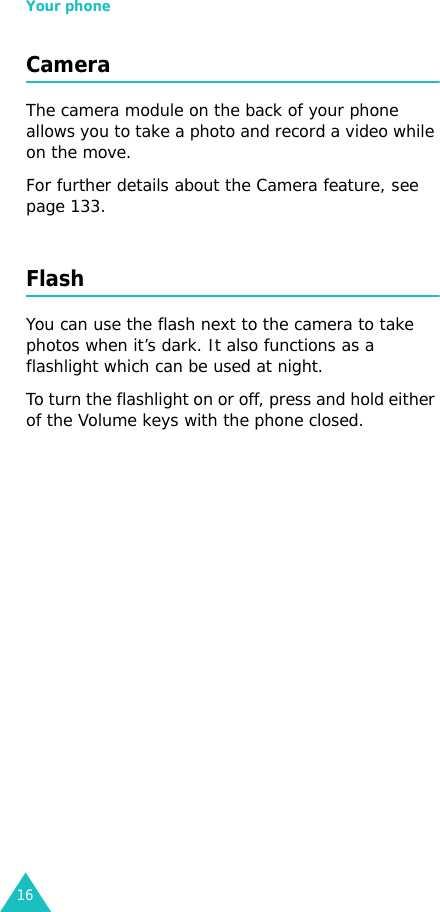 Your phone16CameraThe camera module on the back of your phone allows you to take a photo and record a video while on the move. For further details about the Camera feature, see page 133.FlashYou can use the flash next to the camera to take photos when it’s dark. It also functions as a flashlight which can be used at night. To turn the flashlight on or off, press and hold either of the Volume keys with the phone closed.