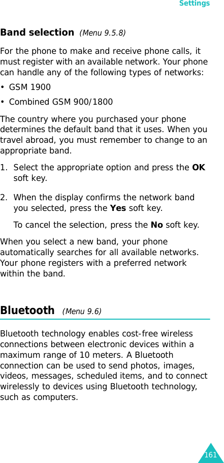 Settings161Band selection  (Menu 9.5.8)For the phone to make and receive phone calls, it must register with an available network. Your phone can handle any of the following types of networks: • GSM 1900• Combined GSM 900/1800The country where you purchased your phone determines the default band that it uses. When you travel abroad, you must remember to change to an appropriate band. 1. Select the appropriate option and press the OK soft key.2. When the display confirms the network band you selected, press the Yes soft key.To cancel the selection, press the No soft key.When you select a new band, your phone automatically searches for all available networks. Your phone registers with a preferred network within the band.Bluetooth   (Menu 9.6) Bluetooth technology enables cost-free wireless connections between electronic devices within a maximum range of 10 meters. A Bluetooth connection can be used to send photos, images, videos, messages, scheduled items, and to connect wirelessly to devices using Bluetooth technology, such as computers. 