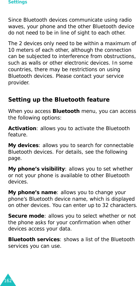 Settings162Since Bluetooth devices communicate using radio waves, your phone and the other Bluetooth device do not need to be in line of sight to each other. The 2 devices only need to be within a maximum of 10 meters of each other, although the connection can be subjected to interference from obstructions, such as walls or other electronic devices. In some countries, there may be restrictions on using Bluetooth devices. Please contact your service provider.Setting up the Bluetooth featureWhen you access Bluetooth menu, you can access the following options:Activation: allows you to activate the Bluetooth feature.My devices: allows you to search for connectable Bluetooth devices. For details, see the following page.My phone’s visibility: allows you to set whether or not your phone is available to other Bluetooth devices.My phone’s name: allows you to change your phone’s Bluetooth device name, which is displayed on other devices. You can enter up to 32 characters.Secure mode: allows you to select whether or not the phone asks for your confirmation when other devices access your data.Bluetooth services: shows a list of the Bluetooth services you can use. 