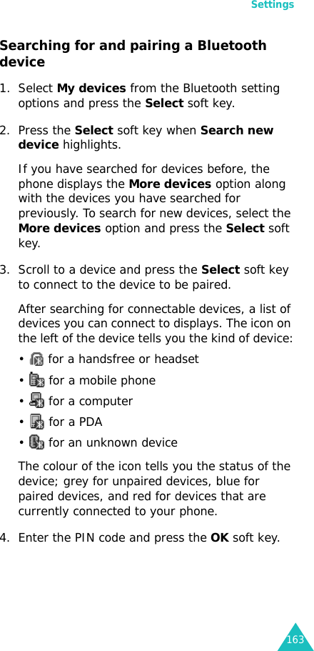 Settings163Searching for and pairing a Bluetooth device1. Select My devices from the Bluetooth setting options and press the Select soft key.2. Press the Select soft key when Search new device highlights.If you have searched for devices before, the phone displays the More devices option along with the devices you have searched for previously. To search for new devices, select the More devices option and press the Select soft key.3. Scroll to a device and press the Select soft key to connect to the device to be paired.After searching for connectable devices, a list of devices you can connect to displays. The icon on the left of the device tells you the kind of device:•   for a handsfree or headset•   for a mobile phone•   for a computer•   for a PDA•   for an unknown deviceThe colour of the icon tells you the status of the device; grey for unpaired devices, blue for paired devices, and red for devices that are currently connected to your phone.4. Enter the PIN code and press the OK soft key.