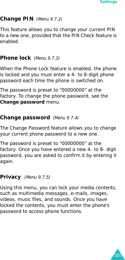 Settings165Change PIN  (Menu 9.7.2) This feature allows you to change your current PIN to a new one, provided that the PIN Check feature is enabled.Phone lock  (Menu 9.7.3) When the Phone Lock feature is enabled, the phone is locked and you must enter a 4- to 8-digit phone password each time the phone is switched on.The password is preset to “00000000” at the factory. To change the phone password, see the Change password menu.Change password  (Menu 9.7.4)The Change Password feature allows you to change your current phone password to a new one.The password is preset to “00000000” at the factory. Once you have entered a new 4- to 8- digit password, you are asked to confirm it by entering it again.Privacy  (Menu 9.7.5)Using this menu, you can lock your media contents, such as multimedia messages, e-mails, images, videos, music files, and sounds. Once you have locked the contents, you must enter the phone’s password to access phone functions.