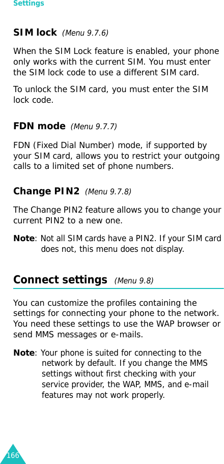 Settings166SIM lock  (Menu 9.7.6)When the SIM Lock feature is enabled, your phone only works with the current SIM. You must enter the SIM lock code to use a different SIM card.To unlock the SIM card, you must enter the SIM lock code.FDN mode  (Menu 9.7.7) FDN (Fixed Dial Number) mode, if supported by your SIM card, allows you to restrict your outgoing calls to a limited set of phone numbers.Change PIN2  (Menu 9.7.8)The Change PIN2 feature allows you to change your current PIN2 to a new one.Note: Not all SIM cards have a PIN2. If your SIM card does not, this menu does not display.Connect settings  (Menu 9.8) You can customize the profiles containing the settings for connecting your phone to the network. You need these settings to use the WAP browser or send MMS messages or e-mails.Note: Your phone is suited for connecting to the network by default. If you change the MMS settings without first checking with your service provider, the WAP, MMS, and e-mail features may not work properly.