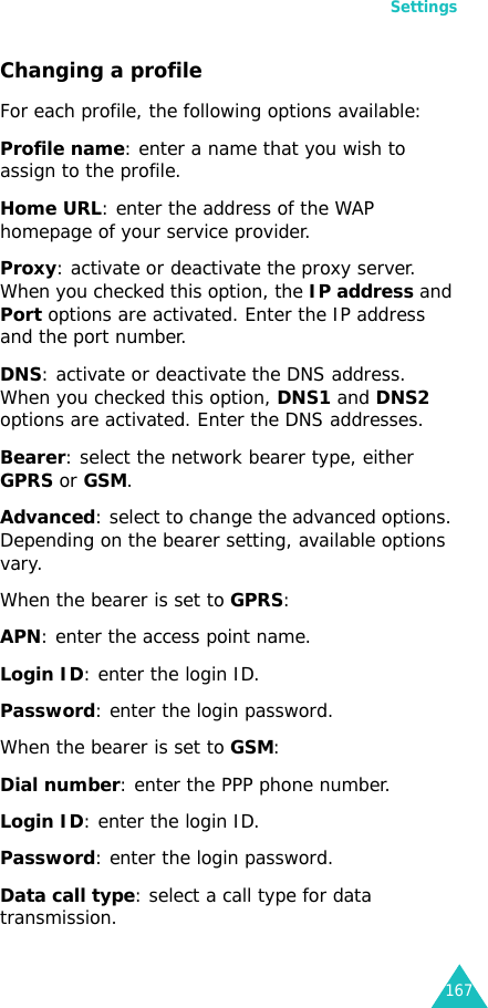 Settings167Changing a profileFor each profile, the following options available:Profile name: enter a name that you wish to assign to the profile.Home URL: enter the address of the WAP homepage of your service provider.Proxy: activate or deactivate the proxy server. When you checked this option, the IP address and Port options are activated. Enter the IP address and the port number.DNS: activate or deactivate the DNS address. When you checked this option, DNS1 and DNS2 options are activated. Enter the DNS addresses.Bearer: select the network bearer type, either GPRS or GSM.Advanced: select to change the advanced options. Depending on the bearer setting, available options vary.When the bearer is set to GPRS:APN: enter the access point name.Login ID: enter the login ID.Password: enter the login password.When the bearer is set to GSM:Dial number: enter the PPP phone number.Login ID: enter the login ID.Password: enter the login password.Data call type: select a call type for data transmission.