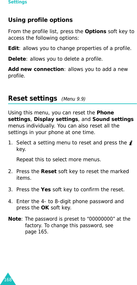 Settings168Using profile optionsFrom the profile list, press the Options soft key to access the following options:Edit: allows you to change properties of a profile.Delete: allows you to delete a profile.Add new connection: allows you to add a new profile.Reset settings  (Menu 9.9) Using this menu, you can reset the Phone settings, Display settings, and Sound settings menus individually. You can also reset all the settings in your phone at one time.1. Select a setting menu to reset and press the   key.Repeat this to select more menus.2. Press the Reset soft key to reset the marked items.3. Press the Yes soft key to confirm the reset.4. Enter the 4- to 8-digit phone password and press the OK soft key.Note: The password is preset to “00000000” at the factory. To change this password, see page 165.