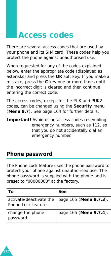 172Access codesThere are several access codes that are used by your phone and its SIM card. These codes help you protect the phone against unauthorised use.When requested for any of the codes explained below, enter the appropriate code (displayed as asterisks) and press the OK soft key. If you make a mistake, press the C key one or more times until the incorrect digit is cleared and then continue entering the correct code.The access codes, except for the PUK and PUK2 codes, can be changed using the Security menu (Menu 9.7). See page 164 for further details.Important! Avoid using access codes resembling emergency numbers, such as 112, so that you do not accidentally dial an emergency number.Phone passwordThe Phone Lock feature uses the phone password to protect your phone against unauthorised use. The phone password is supplied with the phone and is preset to “00000000” at the factory.To Seeactivate/deactivate the Phone Lock feature page 165 (Menu 9.7.3).change the phone password page 165 (Menu 9.7.4).