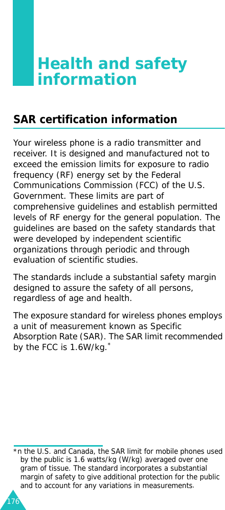 176Health and safety informationSAR certification informationYour wireless phone is a radio transmitter and receiver. It is designed and manufactured not to exceed the emission limits for exposure to radio frequency (RF) energy set by the Federal Communications Commission (FCC) of the U.S. Government. These limits are part of comprehensive guidelines and establish permitted levels of RF energy for the general population. The guidelines are based on the safety standards that were developed by independent scientific organizations through periodic and through evaluation of scientific studies.The standards include a substantial safety margin designed to assure the safety of all persons, regardless of age and health.The exposure standard for wireless phones employs a unit of measurement known as Specific Absorption Rate (SAR). The SAR limit recommended by the FCC is 1.6W/kg.**n the U.S. and Canada, the SAR limit for mobile phones used by the public is 1.6 watts/kg (W/kg) averaged over one gram of tissue. The standard incorporates a substantial margin of safety to give additional protection for the public and to account for any variations in measurements.
