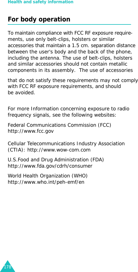 Health and safety information178For body operationTo maintain compliance with FCC RF exposure require-ments, use only belt-clips, holsters or similar accessories that maintain a 1.5 cm. separation distance    between the user&apos;s body and the back of the phone,  including the antenna. The use of belt-clips, holsters and similar accessories should not contain metallic components in its assembly.  The use of accessories that do not satisfy these requirements may not comply with FCC RF exposure requirements, and should   be avoided. For more Information concerning exposure to radio frequency signals, see the following websites:Federal Communications Commission (FCC) http://www.fcc.gov        Cellular Telecommunications Industry Association (CTIA): http://www.wow-com.comU.S.Food and Drug Administration (FDA) http://www.fda.gov/cdrh/consumerWorld Health Organization (WHO) http://www.who.int/peh-emf/en 