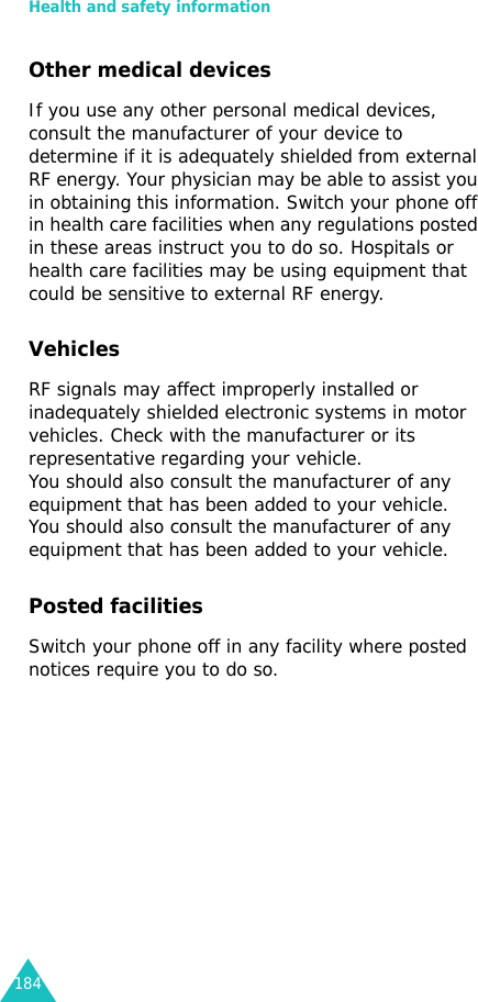 Health and safety information184Other medical devicesIf you use any other personal medical devices, consult the manufacturer of your device to determine if it is adequately shielded from external RF energy. Your physician may be able to assist you in obtaining this information. Switch your phone off in health care facilities when any regulations posted in these areas instruct you to do so. Hospitals or health care facilities may be using equipment that could be sensitive to external RF energy.VehiclesRF signals may affect improperly installed or inadequately shielded electronic systems in motor vehicles. Check with the manufacturer or its representative regarding your vehicle.You should also consult the manufacturer of any equipment that has been added to your vehicle.You should also consult the manufacturer of any equipment that has been added to your vehicle.Posted facilitiesSwitch your phone off in any facility where posted notices require you to do so.