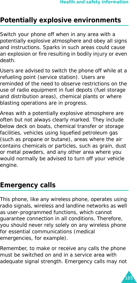 Health and safety information185Potentially explosive environmentsSwitch your phone off when in any area with a potentially explosive atmosphere and obey all signs and instructions. Sparks in such areas could cause an explosion or fire resulting in bodily injury or even death.Users are advised to switch the phone off while at a refueling point (service station). Users are reminded of the need to observe restrictions on the use of radio equipment in fuel depots (fuel storage and distribution areas), chemical plants or where blasting operations are in progress.Areas with a potentially explosive atmosphere are often but not always clearly marked. They include below deck on boats, chemical transfer or storage facilities, vehicles using liquefied petroleum gas (such as propane or butane), areas where the air contains chemicals or particles, such as grain, dust or metal powders, and any other area where you would normally be advised to turn off your vehicle engine.Emergency callsThis phone, like any wireless phone, operates using radio signals, wireless and landline networks as well as user-programmed functions, which cannot guarantee connection in all conditions. Therefore, you should never rely solely on any wireless phone for essential communications (medical emergencies, for example).Remember, to make or receive any calls the phone must be switched on and in a service area with adequate signal strength. Emergency calls may not 