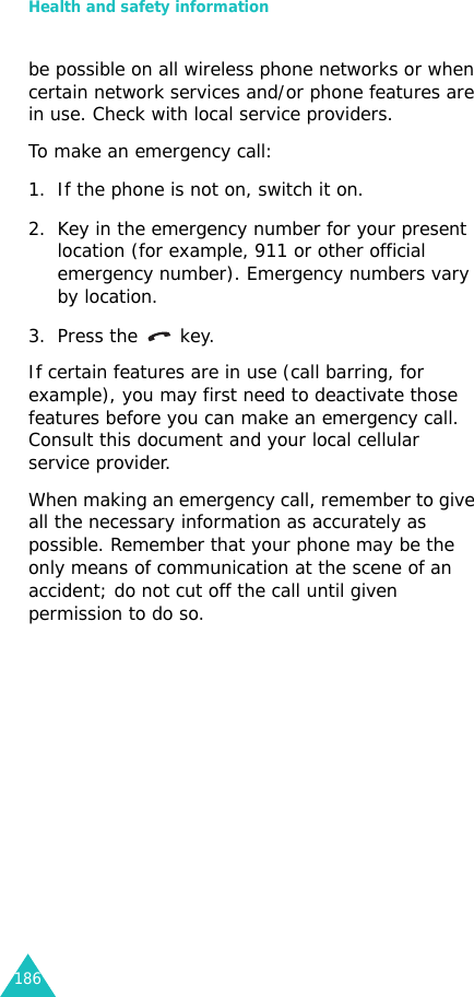 Health and safety information186be possible on all wireless phone networks or when certain network services and/or phone features are in use. Check with local service providers.To make an emergency call:1. If the phone is not on, switch it on.2. Key in the emergency number for your present location (for example, 911 or other official emergency number). Emergency numbers vary by location.3. Press the   key.If certain features are in use (call barring, for example), you may first need to deactivate those features before you can make an emergency call. Consult this document and your local cellular service provider.When making an emergency call, remember to give all the necessary information as accurately as possible. Remember that your phone may be the only means of communication at the scene of an accident; do not cut off the call until given permission to do so.