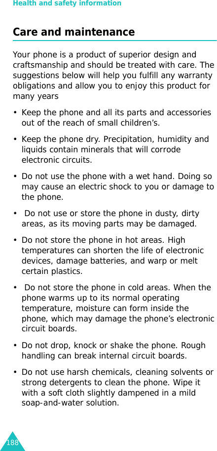 Health and safety information188Care and maintenanceYour phone is a product of superior design and craftsmanship and should be treated with care. The suggestions below will help you fulfill any warranty obligations and allow you to enjoy this product for many years• Keep the phone and all its parts and accessories out of the reach of small children’s.• Keep the phone dry. Precipitation, humidity and liquids contain minerals that will corrode electronic circuits.• Do not use the phone with a wet hand. Doing so may cause an electric shock to you or damage to the phone. •  Do not use or store the phone in dusty, dirty areas, as its moving parts may be damaged.• Do not store the phone in hot areas. High temperatures can shorten the life of electronic devices, damage batteries, and warp or melt certain plastics.•  Do not store the phone in cold areas. When the phone warms up to its normal operating temperature, moisture can form inside the phone, which may damage the phone’s electronic circuit boards.• Do not drop, knock or shake the phone. Rough handling can break internal circuit boards.• Do not use harsh chemicals, cleaning solvents or strong detergents to clean the phone. Wipe it with a soft cloth slightly dampened in a mild soap-and-water solution.