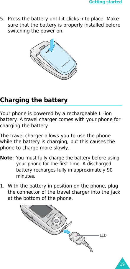 Getting started195. Press the battery until it clicks into place. Make sure that the battery is properly installed before switching the power on. Charging the batteryYour phone is powered by a rechargeable Li-ion battery. A travel charger comes with your phone for charging the battery.The travel charger allows you to use the phone while the battery is charging, but this causes the phone to charge more slowly. Note: You must fully charge the battery before using your phone for the first time. A discharged battery recharges fully in approximately 90 minutes.1. With the battery in position on the phone, plug the connector of the travel charger into the jack at the bottom of the phone. LED