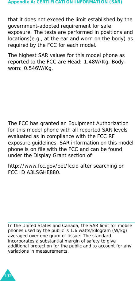 Appendix A: CERTIFICATION INFORMATION (SAR)192that it does not exceed the limit established by the government-adopted requirement for safe exposure. The tests are performed in positions and locations(e.g., at the ear and worn on the body) as required by the FCC for each model. The highest SAR values for this model phone as reported to the FCC are Head: 1.48W/Kg, Body-worn: 0.546W/Kg.The FCC has granted an Equipment Authorization for this model phone with all reported SAR levels evaluated as in compliance with the FCC RF exposure guidelines. SAR information on this model phone is on file with the FCC and can be found under the Display Grant section ofhttp://www.fcc.gov/oet/fccid after searching on FCC ID A3LSGHE880.In the United States and Canada, the SAR limit for mobile phones used by the public is 1.6 watts/kilogram (W/kg) averaged over one gram of tissue. The standard incorporates a substantial margin of safety to give additional protection for the public and to account for any variations in measurements. 