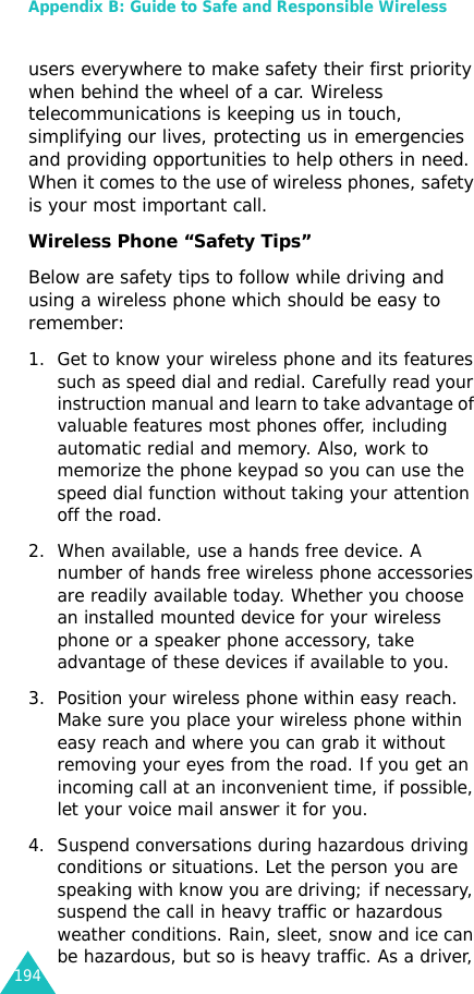 Appendix B: Guide to Safe and Responsible Wireless 194users everywhere to make safety their first priority when behind the wheel of a car. Wireless telecommunications is keeping us in touch, simplifying our lives, protecting us in emergencies and providing opportunities to help others in need. When it comes to the use of wireless phones, safety is your most important call. Wireless Phone “Safety Tips” Below are safety tips to follow while driving and using a wireless phone which should be easy to remember:1. Get to know your wireless phone and its features such as speed dial and redial. Carefully read your instruction manual and learn to take advantage of valuable features most phones offer, including automatic redial and memory. Also, work to memorize the phone keypad so you can use the speed dial function without taking your attention off the road. 2. When available, use a hands free device. A number of hands free wireless phone accessories are readily available today. Whether you choose an installed mounted device for your wireless phone or a speaker phone accessory, take advantage of these devices if available to you. 3. Position your wireless phone within easy reach. Make sure you place your wireless phone within easy reach and where you can grab it without removing your eyes from the road. If you get an incoming call at an inconvenient time, if possible, let your voice mail answer it for you. 4. Suspend conversations during hazardous driving conditions or situations. Let the person you are speaking with know you are driving; if necessary, suspend the call in heavy traffic or hazardous weather conditions. Rain, sleet, snow and ice can be hazardous, but so is heavy traffic. As a driver, 